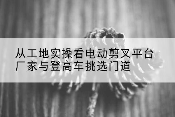 城关电动剪叉升降平台厂家-从工地实操看电动剪叉平台厂家与登高车挑选门道