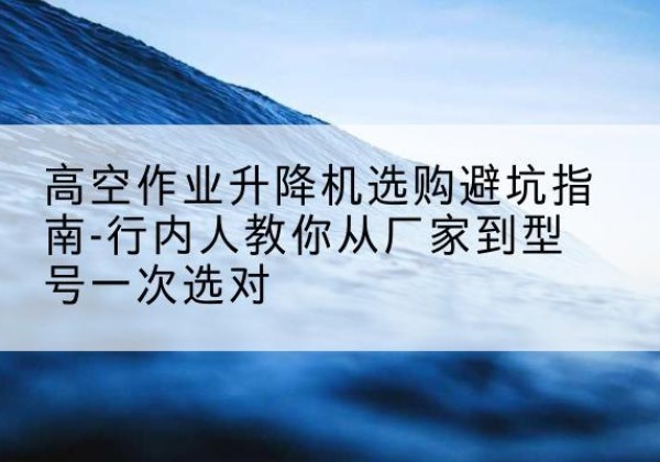 城关升降平台厂家-高空作业升降机选购避坑指南-行内人教你从厂家到型号一次选对
