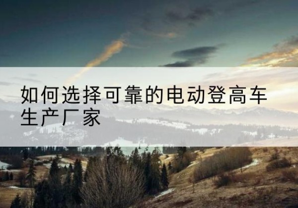 城关电动登高车厂家-如何选择可靠的电动登高车生产厂家