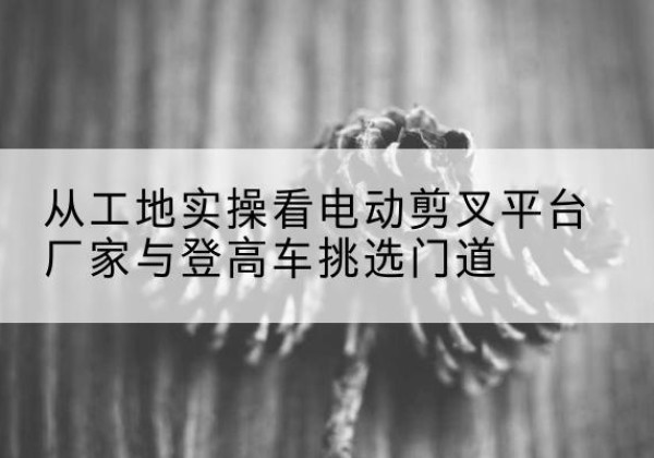 城关电动剪叉升降平台厂家-从工地实操看电动剪叉平台厂家与登高车挑选门道